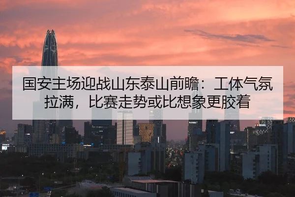 国安主场迎战山东泰山前瞻：工体气氛拉满，比赛走势或比想象更胶着